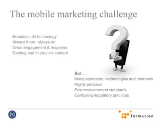The mobile marketing challenge

Broadest info technology
Always there, always on
Great engagement & response
Exciting and interactive content




                                   But …
                                   Many standards, technologies and channels
                                   Highly personal
                                   Few measurement standards
                                   Confusing regulatory practices
 