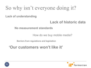 So why isn’t everyone doing it?
Lack of understanding

                                         Lack of historic data
      No measurement standards

                       How do we buy mobile media?
       Barriers from regulations and legislation


  ‘Our customers won’t like it’
 