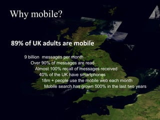 Why mobile?

89% of UK adults are mobile
    9 billion messages per month
       Over 90% of messages are read
           Almost 100% recall of messages received
             40% of the UK have smartphones
              18m + people use the mobile web each month
               Mobile search has grown 500% in the last two years
 