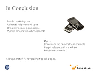 In Conclusion

 Mobile marketing can …
 Generate response and uplift
 Bring immediacy to campaigns
 Work in tandem with other channels



                                  But …
                                  Understand the personalness of mobile
                                  Keep it relevant and immediate
                                  Follow best practice


And remember, not everyone has an iphone!
 