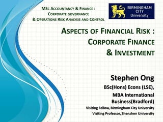 ASPECTS OF FINANCIAL RISK :
CORPORATE FINANCE
& INVESTMENT
MSC ACCOUNTANCY & FINANCE :
CORPORATE GOVERNANCE
& OPERATIONS RISK ANALYSIS AND CONTROL
Stephen Ong
BSc(Hons) Econs (LSE),
MBA International
Business(Bradford)
Visiting Fellow, Birmingham City University
Visiting Professor, Shenzhen University
 