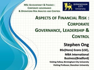 ASPECTS OF FINANCIAL RISK :
CORPORATE
GOVERNANCE, LEADERSHIP &
CONTROL
MSC ACCOUNTANCY & FINANCE :
CORPORATE GOVERNANCE
& OPERATIONS RISK ANALYSIS AND CONTROL
Stephen Ong
BSc(Hons) Econs (LSE),
MBA International
Business(Bradford)
Visiting Fellow, Birmingham City University
Visiting Professor, Shenzhen University
 
