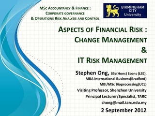 ASPECTS OF FINANCIAL RISK :
CHANGE MANAGEMENT
&
IT RISK MANAGEMENT
MSC ACCOUNTANCY & FINANCE :
CORPORATE GOVERNANCE
& OPERATIONS RISK ANALYSIS AND CONTROL
Stephen Ong
BSc(Hons) Econs (LSE),
MBA International
Business(Bradford)
Visiting Fellow, Birmingham City University
Visiting Professor, Shenzhen University
 
