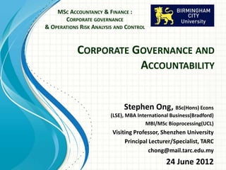 MSC ACCOUNTANCY & FINANCE :
       CORPORATE GOVERNANCE
& OPERATIONS RISK ANALYSIS AND CONTROL


            CORPORATE GOVERNANCE AND
                       ACCOUNTABILITY


                              Stephen Ong, BSc(Hons) Econs
                         (LSE), MBA International Business(Bradford)
                                        MBI/MSc Bioprocessing(UCL)
                         Visiting Professor, Shenzhen University
                              Principal Lecturer/Specialist, TARC
                                        chong@mail.tarc.edu.my
                                                24 June 2012
 