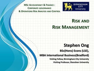 RISK AND
RISK MANAGEMENT
Stephen Ong
BSc(Hons) Econs (LSE),
MBA International Business(Bradford)
Visiting Fellow, Birmingham City University
Visiting Professor, Shenzhen University
MSC ACCOUNTANCY & FINANCE :
CORPORATE GOVERNANCE
& OPERATIONS RISK ANALYSIS AND CONTROL
 