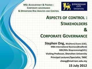 ASPECTS OF CONTROL :
STAKEHOLDERS
&
CORPORATE GOVERNANCE
MSC ACCOUNTANCY & FINANCE :
CORPORATE GOVERNANCE
& OPERATIONS RISK ANALYSIS AND CONTROL
Stephen Ong
BSc(Hons) Econs (LSE),
MBA International
Business(Bradford)
Visiting Fellow, Birmingham City University
Visiting Professor, Shenzhen University
 