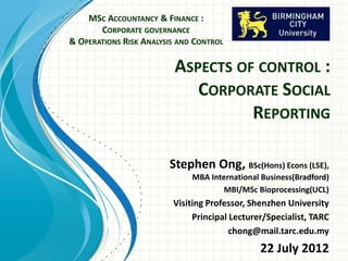 ASPECTS OF CONTROL :
CORPORATE SOCIAL
REPORTING
MSC ACCOUNTANCY & FINANCE :
CORPORATE GOVERNANCE
& OPERATIONS RISK ANALYSIS AND CONTROL
Stephen Ong
BSc(Hons) Econs (LSE),
MBA International
Business(Bradford)
Visiting Fellow, Birmingham City University
Visiting Professor, Shenzhen University
 