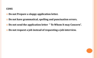 CONS
 Do not Prepare a sloppy application letter.
 Do not have grammatical, spelling and punctuation errors.
 Do not send the application letter “ To Whom It may Concern”.
 Do not request a job instead of requesting a job interview.
 