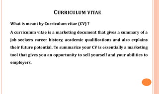 CURRICULUM VITAE
What is meant by Curriculum vitae (CV) ?
A curriculum vitae is a marketing document that gives a summary of a
job seekers career history, academic qualifications and also explains
their future potential. To summarize your CV is essentially a marketing
tool that gives you an opportunity to sell yourself and your abilities to
employers.
 