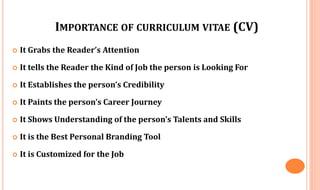 IMPORTANCE OF CURRICULUM VITAE (CV)
 It Grabs the Reader’s Attention
 It tells the Reader the Kind of Job the person is Looking For
 It Establishes the person’s Credibility
 It Paints the person’s Career Journey
 It Shows Understanding of the person’s Talents and Skills
 It is the Best Personal Branding Tool
 It is Customized for the Job
 