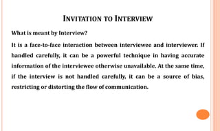 INVITATION TO INTERVIEW
What is meant by Interview?
It is a face-to-face interaction between interviewee and interviewer. If
handled carefully, it can be a powerful technique in having accurate
information of the interviewee otherwise unavailable. At the same time,
if the interview is not handled carefully, it can be a source of bias,
restricting or distorting the flow of communication.
 