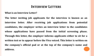INTERVIEW LETTERS
What is an Interview Letter?
The letter inviting job applicants for the interview is known as an
interview letter. After receiving job applications from potential
candidates, the employer writes an interview letter to the candidates
whose applications have passed from the initial screening phase.
Through this letter, the employer informs applicants either to sit for a
written test or to appear before the Viva voiced. This letter is written on
the company’s official pad or at the top of the company’s name and
address.
 