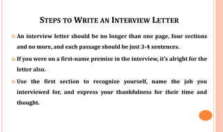 STEPS TO WRITE AN INTERVIEW LETTER
 An interview letter should be no longer than one page, four sections
and no more, and each passage should be just 3-4 sentences.
 If you were on a first-name premise in the interview, it’s alright for the
letter also.
 Use the first section to recognize yourself, name the job you
interviewed for, and express your thankfulness for their time and
thought.
 