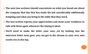  The next two sections should concentrate on what you found out about
the company that day that has made the job considerably additionally
tempting and what you bring to the table that they need.
 The last section repeats your appreciation and states your readiness to
talk with them again whenever the timing is ideal.
 You’ll need to make the letter your own, yet by looking into the
interview letter tests gave, you can get in the stream as your very own
words rise to the top.
 