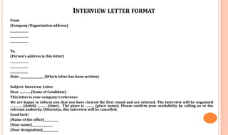 INTERVIEW LETTER FORMAT
From
(Company/Organization address)
_____________
_____________
_____________
To,
(Person’s address is this letter)
_____________
_____________
_____________
Date: _________________ (Which letter has been written)
Subject: Interview Letter
Dear ……….. (Name of Candidate)
This letter is your company’s reference.
We are happy to inform you that you have cleared the first round and are selected. The interview will be organized
………… (dated) ……… (time). The place is ……… (place name). Please confirm your availability by calling us or the
relevant authority. Otherwise, this interview will be cancelled.
Good luck!
(Name of the office)__________
(Your name)_______________
(Your designation)___________
 