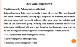 ACKNOWLEDGEMENT
What is meant by Acknowledgment Letter?
Acknowledgment letters are actually letters of receipt. They are formal
and short letters, mainly serving legal purposes. In business, such letter
plays an important role as it indicates that you value the opinion and
time of the concerned party. Writing such formal business letters can
help you to build good will and trust. Based on the document they refer to
we can distinguish several types of acknowledgment letters, such as
 CV / Application acknowledgment letter,
 Acknowledgment of resignation,
 Business acknowledgment letter
 