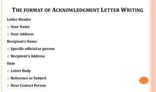 THE FORMAT OF ACKNOWLEDGMENT LETTER WRITING
Letter Header
 Your Name
 Your Address
Recipient’s Name
 Specific official or person
 Recipient’s Address
Date
 Letter Body
 Reference or Subject
 Dear Contact Person
 