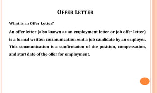 OFFER LETTER
What is an Offer Letter?
An offer letter (also known as an employment letter or job offer letter)
is a formal written communication sent a job candidate by an employer.
This communication is a confirmation of the position, compensation,
and start date of the offer for employment.
 