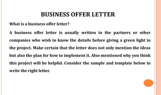 BUSINESS OFFER LETTER
What is a business offer letter?
A business offer letter is usually written to the partners or other
companies who wish to know the details before giving a green light to
the project. Make certain that the letter does not only mention the ideas
but also the plan for how to implement it. Also mentioned why you think
this project will be helpful. Consider the sample and template below to
write the right letter.
 