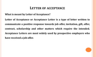 LETTER OF ACCEPTANCE
What is meant by Letter of Acceptance?
Letter of Acceptance or Acceptance Letter is a type of letter written to
communicate a positive response towards job offer, invitation, gift, offer,
contract, scholarship and other matters which require the intended.
Acceptance Letters are most widely used by prospective employers who
have received a job offer.
 