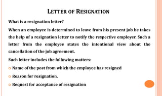 LETTER OF RESIGNATION
What is a resignation letter?
When an employee is determined to leave from his present job he takes
the help of a resignation letter to notify the respective employer. Such a
letter from the employee states the intentional view about the
cancellation of the job agreement.
Such letter includes the following matters:
 Name of the post from which the employee has resigned
 Reason for resignation.
 Request for acceptance of resignation
 