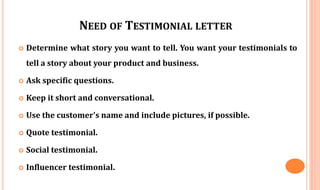NEED OF TESTIMONIAL LETTER
 Determine what story you want to tell. You want your testimonials to
tell a story about your product and business.
 Ask specific questions.
 Keep it short and conversational.
 Use the customer's name and include pictures, if possible.
 Quote testimonial.
 Social testimonial.
 Influencer testimonial.
 