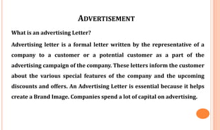 ADVERTISEMENT
What is an advertising Letter?
Advertising letter is a formal letter written by the representative of a
company to a customer or a potential customer as a part of the
advertising campaign of the company. These letters inform the customer
about the various special features of the company and the upcoming
discounts and offers. An Advertising Letter is essential because it helps
create a Brand Image. Companies spend a lot of capital on advertising.
 