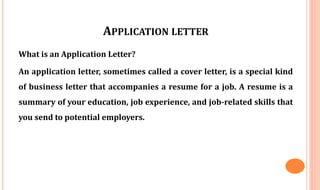 APPLICATION LETTER
What is an Application Letter?
An application letter, sometimes called a cover letter, is a special kind
of business letter that accompanies a resume for a job. A resume is a
summary of your education, job experience, and job-related skills that
you send to potential employers.
 