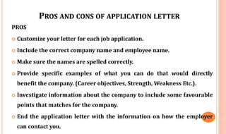 PROS AND CONS OF APPLICATION LETTER
PROS
 Customize your letter for each job application.
 Include the correct company name and employee name.
 Make sure the names are spelled correctly.
 Provide specific examples of what you can do that would directly
benefit the company. (Career objectives, Strength, Weakness Etc.).
 Investigate information about the company to include some favourable
points that matches for the company.
 End the application letter with the information on how the employer
can contact you.
 