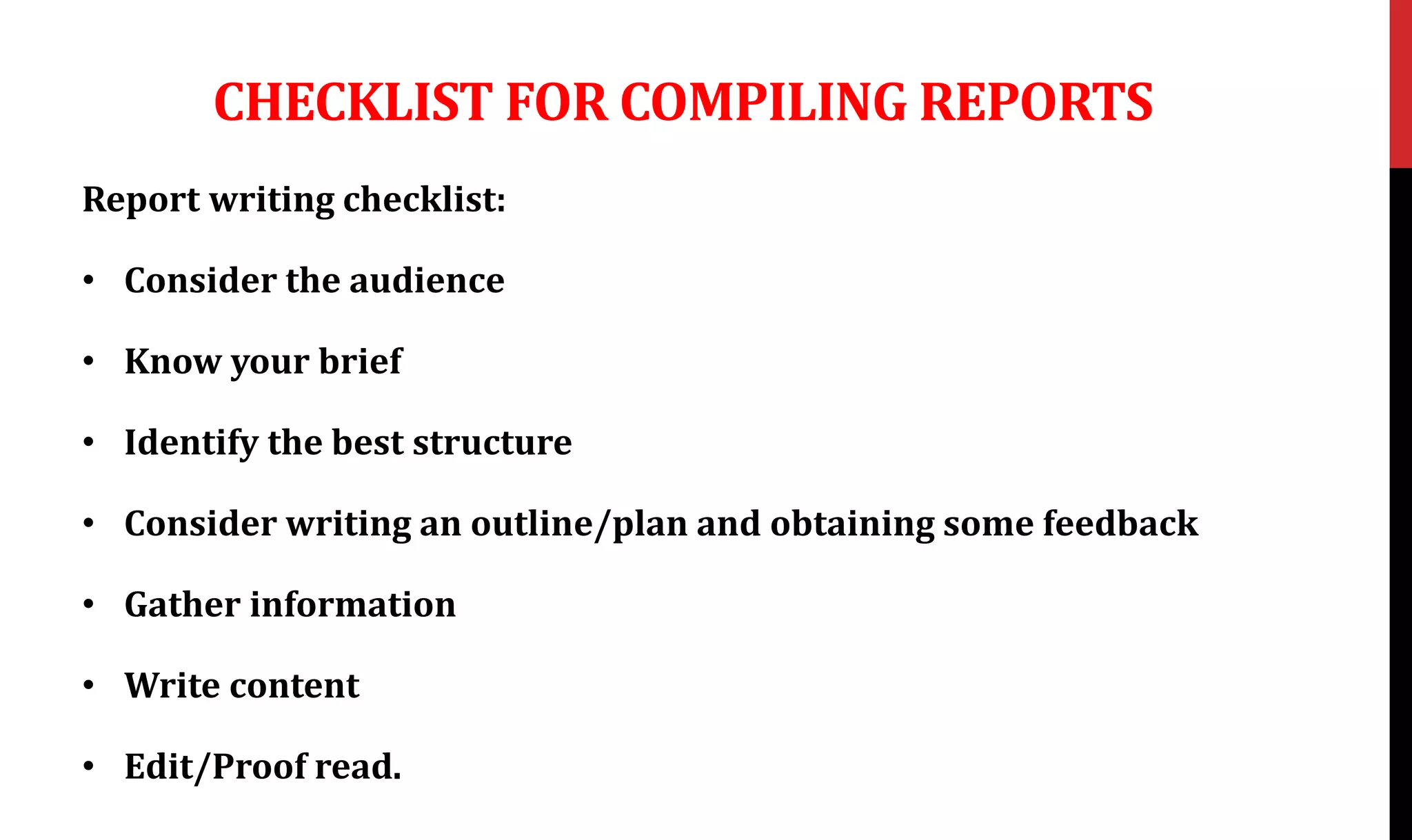CHECKLIST FOR COMPILING REPORTS
Report writing checklist:
• Consider the audience
• Know your brief
• Identify the best structure
• Consider writing an outline/plan and obtaining some feedback
• Gather information
• Write content
• Edit/Proof read.
 