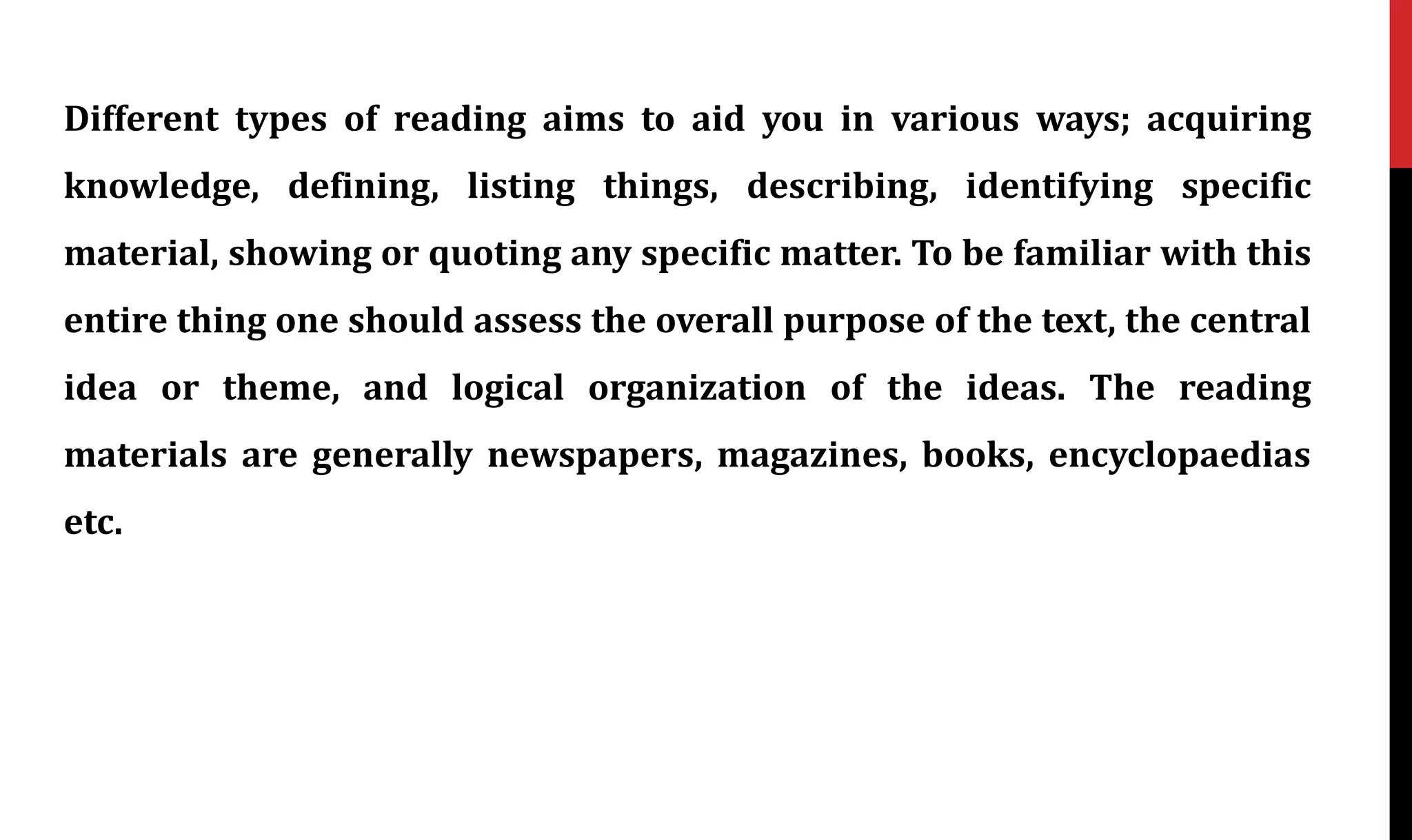 Different types of reading aims to aid you in various ways; acquiring
knowledge, defining, listing things, describing, identifying specific
material, showing or quoting any specific matter. To be familiar with this
entire thing one should assess the overall purpose of the text, the central
idea or theme, and logical organization of the ideas. The reading
materials are generally newspapers, magazines, books, encyclopaedias
etc.
 