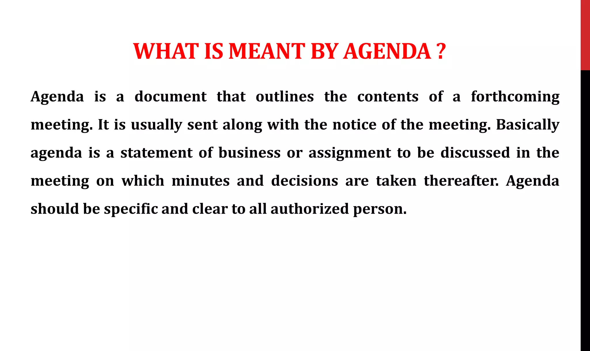 WHAT IS MEANT BY AGENDA ?
Agenda is a document that outlines the contents of a forthcoming
meeting. It is usually sent along with the notice of the meeting. Basically
agenda is a statement of business or assignment to be discussed in the
meeting on which minutes and decisions are taken thereafter. Agenda
should be specific and clear to all authorized person.
 