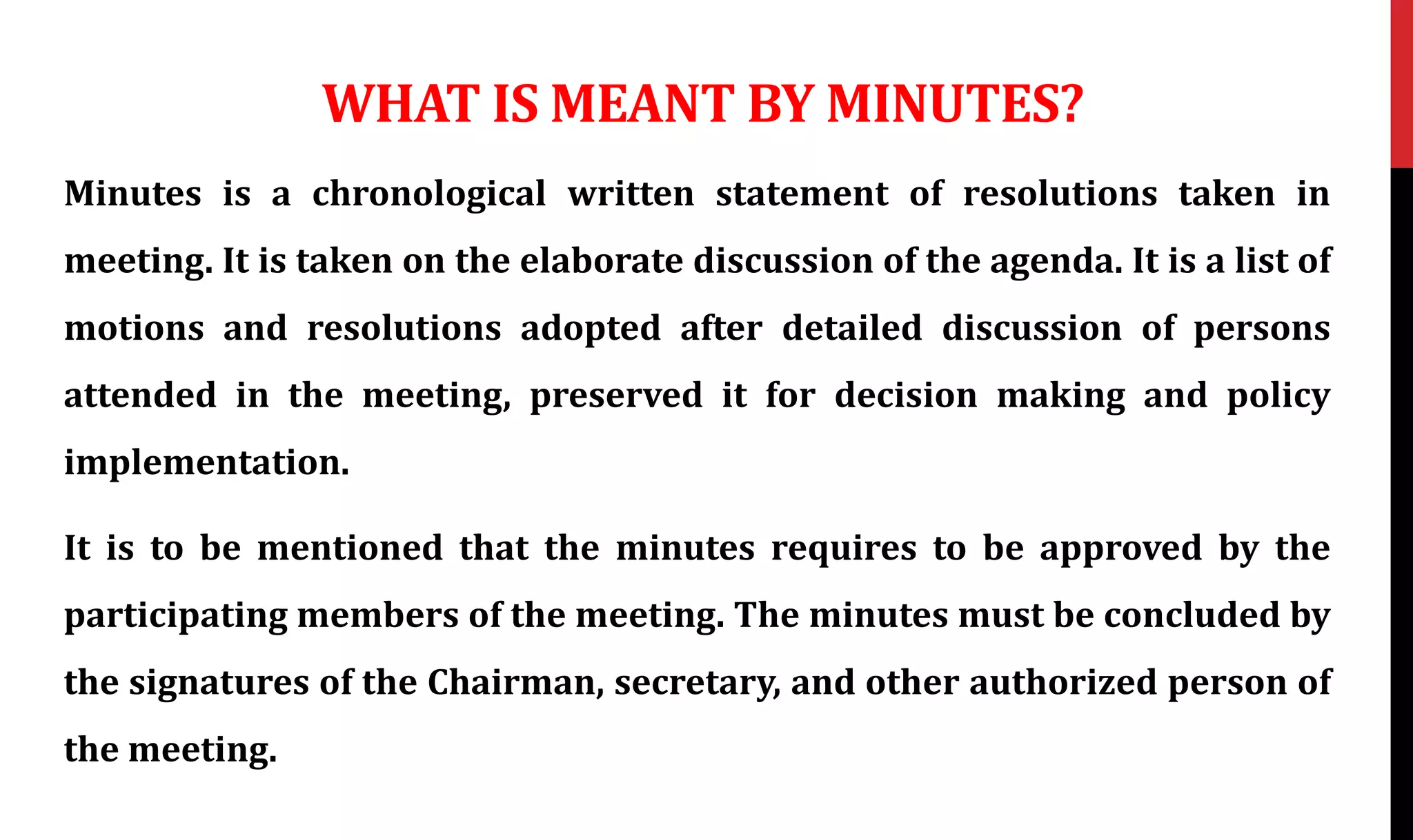 WHAT IS MEANT BY MINUTES?
Minutes is a chronological written statement of resolutions taken in
meeting. It is taken on the elaborate discussion of the agenda. It is a list of
motions and resolutions adopted after detailed discussion of persons
attended in the meeting, preserved it for decision making and policy
implementation.
It is to be mentioned that the minutes requires to be approved by the
participating members of the meeting. The minutes must be concluded by
the signatures of the Chairman, secretary, and other authorized person of
the meeting.
 