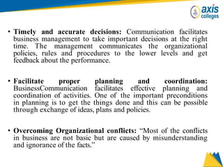 • Timely and accurate decisions: Communication facilitates
business management to take important decisions at the right
time. The management communicates the organizational
policies, rules and procedures to the lower levels and get
feedback about the performance.
• Facilitate proper planning and coordination:
BusinessCommunication facilitates effective planning and
coordination of activities. One of the important preconditions
in planning is to get the things done and this can be possible
through exchange of ideas, plans and policies.
• Overcoming Organizational conflicts: “Most of the conflicts
in business are not basic but are caused by misunderstanding
and ignorance of the facts.”
 