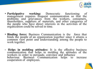 • Participative working: Democratic functioning of
management requires frequent communication so that the
problems and grievances from the workers, consumers,
shareholders, suppliers of materials, and other categories of
the people who have direct interests in the activities of the
organization could be solved in time.
• Binding force: Business Communication is the force that
binds the people of an organization together since it attains a
common view point and understanding among the people to
work together.
• Helps in molding attitudes: It is the effective business
communication that helps in molding the attitudes of the
workers in order to persuade, convince and influence
behaviour. Business Communication helps to increase
cooperation of employees.
 
