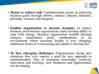 • Means to achieve end: Communication assists in achieving
business goals through inform, connect, educate, stimulate,
persuade, reassure and integrate.
• Enables organization to become dynamic: In today's
business environment organizations must develop ability to
cope with change. Business organization work60 through
mergers, acquisitions, pools, combinations in an
environment where customer loyalty is ever changing,
employees turnover is increasing and capital is moving fast.
• To face emerging challenges: Organizations facing new
situations that ever require a need for new approach to
communication. Due to emerging knowledge, creativity,
innovation and learning- new situations and opportunities
are developing.
 