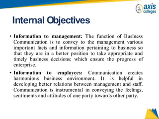 Internal Objectives
• Information to management: The function of Business
Communication is to convey to the management various
important facts and information pertaining to business so
that they are in a better position to take appropriate and
timely business decisions; which ensure the progress of
enterprise.
• Information to employees: Communication creates
harmonious business environment. It is helpful in
developing better relations between management and staff.
Communication is instrumental in conveying the feelings,
sentiments and attitudes of one party towards other party.
 