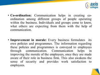 • Co-ordination: Communication helps in creating co-
ordination among different groups of people operating
within the business. Individuals and groups come to know,
what others are expecting from them with the help of
communication.
• Improvement in morale: Every business formulates its
own policies and programmes. The information regarding
these policies and programmes is conveyed to employees
through communication. Communication helps in
improving the morale of the employees, once they are made
aware of their role in business firm. This also awakens the
sense of security and provides work satisfaction to
employees.
 