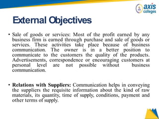External Objectives
• Sale of goods or services: Most of the profit earned by any
business firm is earned through purchase and sale of goods or
services. These activities take place because of business
communication. The owner is in a better position to
communicate to the customers the quality of the products.
Advertisements, correspondence or encouraging customers at
personal level are not possible without business
communication.
• Relations with Suppliers: Communication helps in conveying
the suppliers the requisite information about the kind of raw
materials, its quantity, time of supply, conditions, payment and
other terms of supply.
 