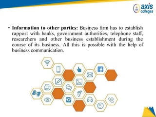 • Information to other parties: Business firm has to establish
rapport with banks, government authorities, telephone staff,
researchers and other business establishment during the
course of its business. All this is possible with the help of
business communication.
 