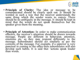 • Principle of Clarity: The idea or message to be
communicated should be clearly spelt out. It should be
worded in such a way that the receiver understands the
same thing which the sender wants to convey. There
should be no ambiguity in the message. It should be kept in
mind that the words do not speak themselves but the
speaker gives them the meaning.
• Principle of Attention: In order to make communication
effective, the receiver’s attention should be drawn towards
message. People are different in behaviour, attention,
emotions etc. so they may respond differently to the
message. Subordinates should act similarly as per the
contents of the message. For example, if a superior is very
punctual in coming to the office then subordinates will also
develop such habits. It is said that ‘actions speak louder
than words.
 