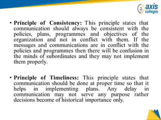 • Principle of Consistency: This principle states that
communication should always be consistent with the
policies, plans, programmes and objectives of the
organization and not in conflict with them. If the
messages and communications are in conflict with the
policies and programmes then there will be confusion in
the minds of subordinates and they may not implement
them properly.
• Principle of Timeliness: This principle states that
communication should be done at proper time so that it
helps in implementing plans. Any delay in
communication may not serve any purpose rather
decisions become of historical importance only.
 