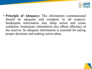 • Principle of Adequacy: The information communicated
should be adequate and complete in all respects.
Inadequate information may delay action and create
confusion. Inadequate information also affects efficiency of
the receiver. So adequate information is essential for taking
proper decisions and making action plans.
 