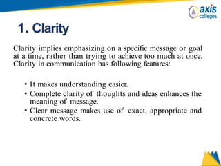 1. Clarity
Clarity implies emphasizing on a specific message or goal
at a time, rather than trying to achieve too much at once.
Clarity in communication has following features:
• It makes understanding easier.
• Complete clarity of thoughts and ideas enhances the
meaning of message.
• Clear message makes use of exact, appropriate and
concrete words.
 