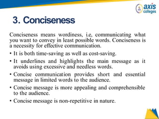 3. Conciseness
Conciseness means wordiness, i.e, communicating what
you want to convey in least possible words. Conciseness is
a necessity for effective communication.
• It is both time-saving as well as cost-saving.
• It underlines and highlights the main message as it
avoids using excessive and needless words.
• Concise communication provides short and essential
message in limited words to the audience.
• Concise message is more appealing and comprehensible
to the audience.
• Concise message is non-repetitive in nature.
 
