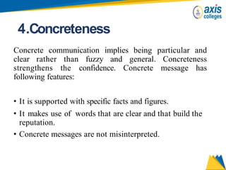 4.Concreteness
Concrete communication implies being particular and
clear rather than fuzzy and general. Concreteness
strengthens the confidence. Concrete message has
following features:
• It is supported with specific facts and figures.
• It makes use of words that are clear and that build the
reputation.
• Concrete messages are not misinterpreted.
 