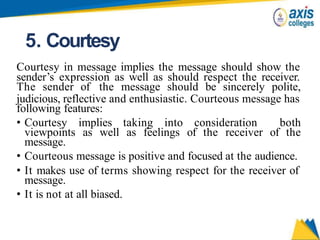 5. Courtesy
Courtesy in message implies the message should show the
sender’s expression as well as should respect the receiver.
The sender of the message should be sincerely polite,
judicious, reflective and enthusiastic. Courteous message has
following features:
• Courtesy implies taking into consideration both
viewpoints as well as feelings of the receiver of the
message.
• Courteous message is positive and focused at the audience.
• It makes use of terms showing respect for the receiver of
message.
• It is not at all biased.
 