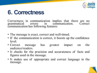 6. Correctness
Correctness in communication implies that there are no
grammatical errors in communication. Correct
communication has following features:
• The message is exact, correct and well-timed.
• If the communication is correct, it boosts up the confidence
level.
• Correct message has greater impact on the
audience/readers.
• It checks for the precision and accurateness of facts and
figures used in the message.
• It makes use of appropriate and correct language in the
message.
 
