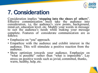 7. Consideration
Consideration implies “stepping into the shoes of others”.
Effective communication must take the audience into
consideration, i.e, the audience’s view points, background,
mind-set, education level, etc. Modify your words in message
to suit the audience’s needs while making your message
complete. Features of considerate communication are as
follows:
• Emphasize on “you” approach.
• Empathize with the audience and exhibit interest in the
audience. This will stimulate a positive reaction from the
audience.
• Show optimism towards your audience. Emphasize on
“what is possible” rather than “what is impossible”. Lay
stress on positive words such as jovial, committed, thanks,
warm, healthy, help, etc.
 