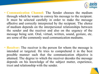 • Communication Channel: The Sender chooses the medium
through which he wants to convey his message to the recipient.
It must be selected carefully in order to make the message
effective and correctly interpreted by the recipient. The choice
of medium depends on the interpersonal relationships between
the sender and the receiver and also on the urgency of the
message being sent. Oral, virtual, written, sound, gesture, etc.
are some of the commonly used communication mediums.
• Receiver: The receiver is the person for whom the message is
intended or targeted. He tries to comprehend it in the best
possible manner such that the communication objective is
attained. The degree to which the receiver decodes the message
depends on his knowledge of the subject matter, experience,
trust and relationship with the sender.
 